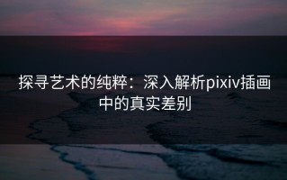 探寻艺术的纯粹：深入解析pixiv插画中的真实差别