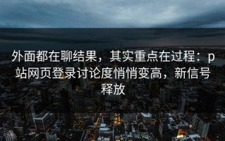外面都在聊结果，其实重点在过程：p站网页登录讨论度悄悄变高，新信号释放
