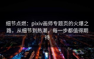 细节点燃：pixiv画师专题页的火爆之路，从细节到热潮，每一步都值得期待