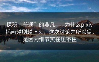 探秘“普通”的非凡——为什么pixiv插画越刷越上头，这次讨论之所以猛，是因为细节实在压不住