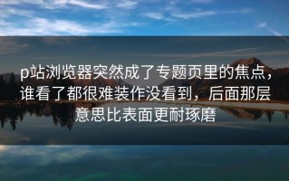 p站浏览器突然成了专题页里的焦点，谁看了都很难装作没看到，后面那层意思比表面更耐琢磨