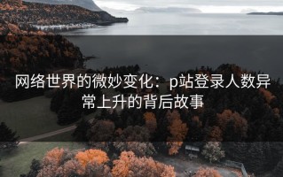 网络世界的微妙变化：p站登录人数异常上升的背后故事