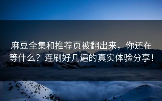 麻豆全集和推荐页被翻出来，你还在等什么？连刷好几遍的真实体验分享！