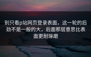 别只看p站网页登录表面，这一轮的后劲不是一般的大，后面那层意思比表面更耐琢磨