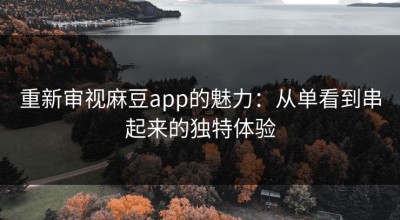 重新审视麻豆app的魅力：从单看到串起来的独特体验