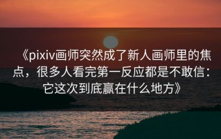《pixiv画师突然成了新人画师里的焦点，很多人看完第一反应都是不敢信：它这次到底赢在什么地方》