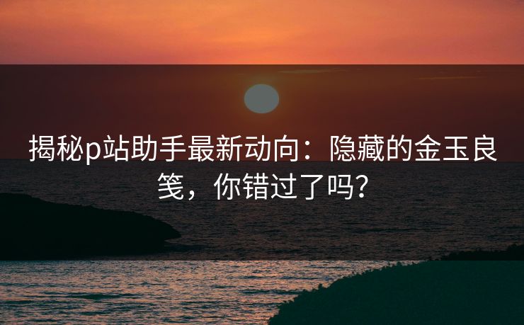 揭秘p站助手最新动向:隐藏的金玉良笺,你错过了吗?-第1张图片-p站助手导航站 | p站搬运工视频库 揭秘p站助手最新动向:隐藏的金玉良笺,你错过了吗?-第1张图片-p站助手导航站 | p站搬运工视频库