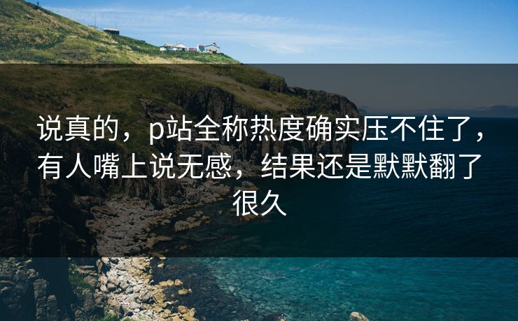说真的,p站全称热度确实压不住了,有人嘴上说无感,结果还是默默翻了很久-第1张图片-p站助手导航站 | p站搬运工视频库 说真的,p站全称热度确实压不住了,有人嘴上说无感,结果还是默默翻了很久-第1张图片-p站助手导航站 | p站搬运工视频库