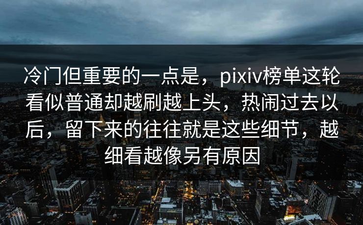冷门但重要的一点是,pixiv榜单这轮看似普通却越刷越上头,热闹过去以后,留下来的往往就是这些细节,越细看越像另有原因-第1张图片-p站助手导航站 | p站搬运工视频库 冷门但重要的一点是,pixiv榜单这轮看似普通却越刷越上头,热闹过去以后,留下来的往往就是这些细节,越细看越像另有原因-第1张图片-p站助手导航站 | p站搬运工视频库