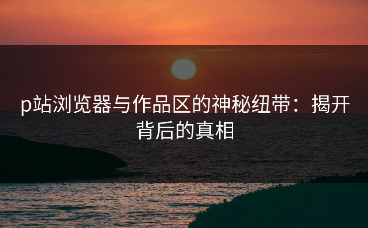 p站浏览器与作品区的神秘纽带:揭开背后的真相-第1张图片-p站助手导航站 | p站搬运工视频库 p站浏览器与作品区的神秘纽带:揭开背后的真相-第1张图片-p站助手导航站 | p站搬运工视频库