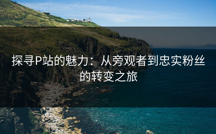 探寻P站的魅力:从旁观者到忠实粉丝的转变之旅-第1张图片-p站助手导航站 | p站搬运工视频库 探寻P站的魅力:从旁观者到忠实粉丝的转变之旅-第1张图片-p站助手导航站 | p站搬运工视频库