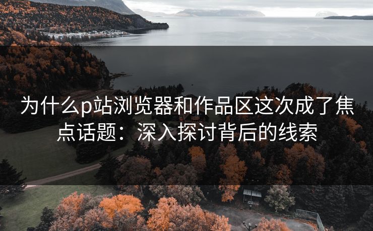 为什么p站浏览器和作品区这次成了焦点话题:深入探讨背后的线索-第1张图片-p站助手导航站 | p站搬运工视频库 为什么p站浏览器和作品区这次成了焦点话题:深入探讨背后的线索-第1张图片-p站助手导航站 | p站搬运工视频库