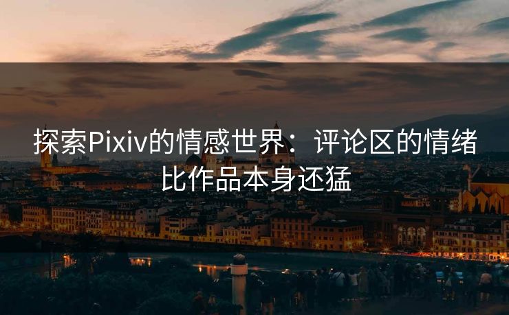 探索Pixiv的情感世界：评论区的情绪比作品本身还猛-第1张图片-p站助手导航站 | p站搬运工视频库