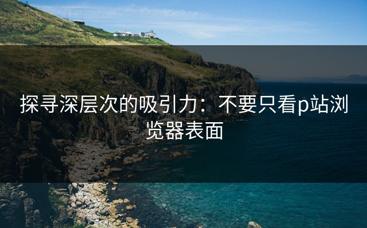 探寻深层次的吸引力:不要只看p站浏览器表面-第1张图片-p站助手导航站 | p站搬运工视频库 探寻深层次的吸引力:不要只看p站浏览器表面-第1张图片-p站助手导航站 | p站搬运工视频库