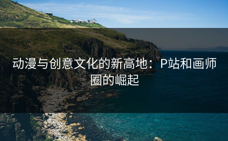 动漫与创意文化的新高地：P站和画师圈的崛起-第1张图片-p站助手导航站 | p站搬运工视频库