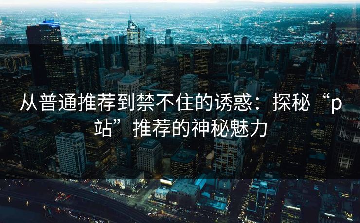 从普通推荐到禁不住的诱惑:探秘“p站”推荐的神秘魅力-第1张图片-p站助手导航站 | p站搬运工视频库 从普通推荐到禁不住的诱惑:探秘“p站”推荐的神秘魅力-第1张图片-p站助手导航站 | p站搬运工视频库