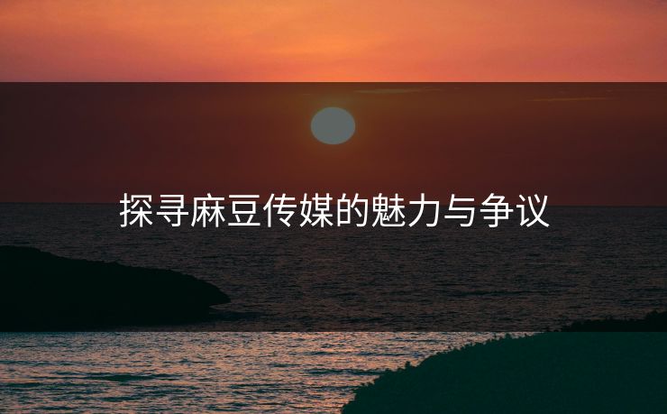 探寻麻豆传媒的魅力与争议-第1张图片-p站助手导航站 | p站搬运工视频库 探寻麻豆传媒的魅力与争议-第1张图片-p站助手导航站 | p站搬运工视频库