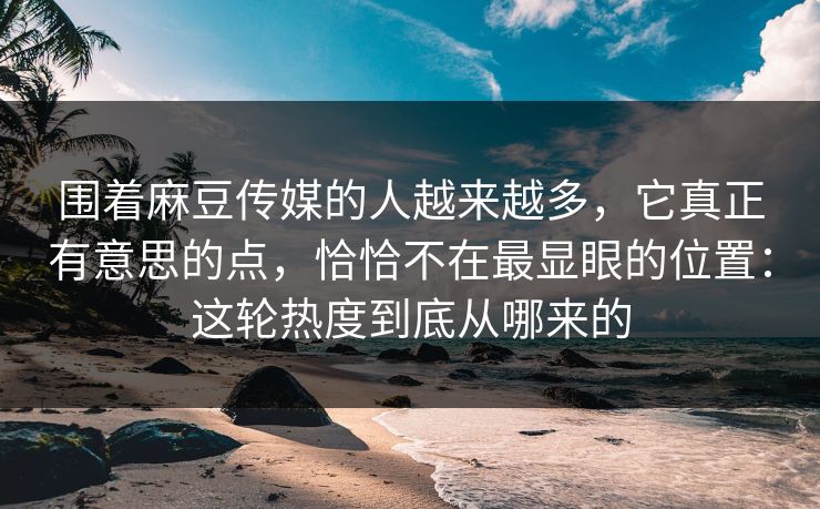 围着麻豆传媒的人越来越多,它真正有意思的点,恰恰不在最显眼的位置:这轮热度到底从哪来的-第1张图片-p站助手导航站 | p站搬运工视频库 围着麻豆传媒的人越来越多,它真正有意思的点,恰恰不在最显眼的位置:这轮热度到底从哪来的-第1张图片-p站助手导航站 | p站搬运工视频库