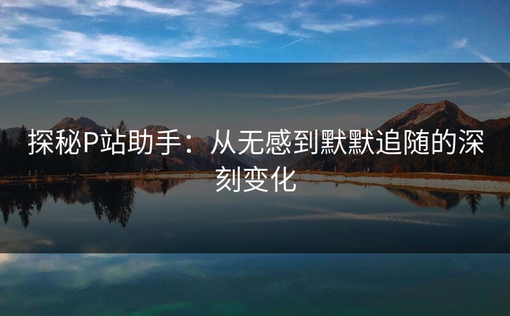 探秘P站助手:从无感到默默追随的深刻变化-第1张图片-p站助手导航站 | p站搬运工视频库 探秘P站助手:从无感到默默追随的深刻变化-第1张图片-p站助手导航站 | p站搬运工视频库