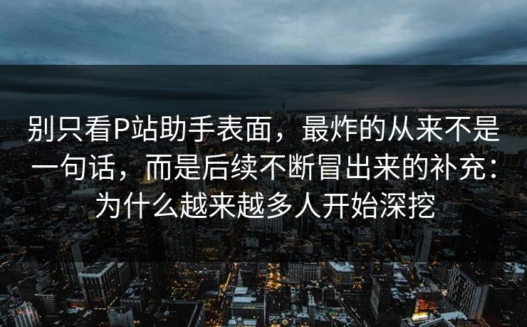 别只看P站助手表面,最炸的从来不是一句话,而是后续不断冒出来的补充:为什么越来越多人开始深挖-第1张图片-p站助手导航站 | p站搬运工视频库 别只看P站助手表面,最炸的从来不是一句话,而是后续不断冒出来的补充:为什么越来越多人开始深挖-第1张图片-p站助手导航站 | p站搬运工视频库