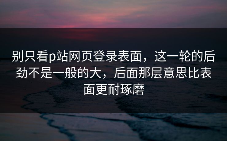 别只看p站网页登录表面,这一轮的后劲不是一般的大,后面那层意思比表面更耐琢磨-第1张图片-p站助手导航站 | p站搬运工视频库 别只看p站网页登录表面,这一轮的后劲不是一般的大,后面那层意思比表面更耐琢磨-第1张图片-p站助手导航站 | p站搬运工视频库