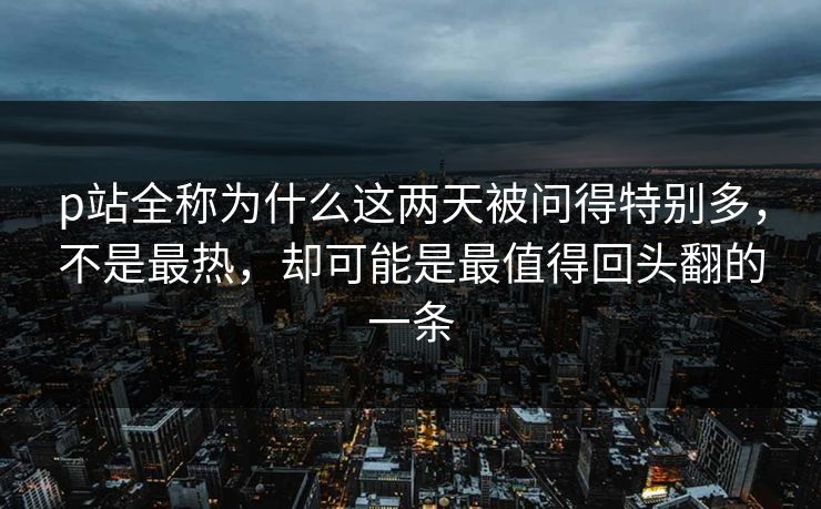 p站全称为什么这两天被问得特别多，不是最热，却可能是最值得回头翻的一条