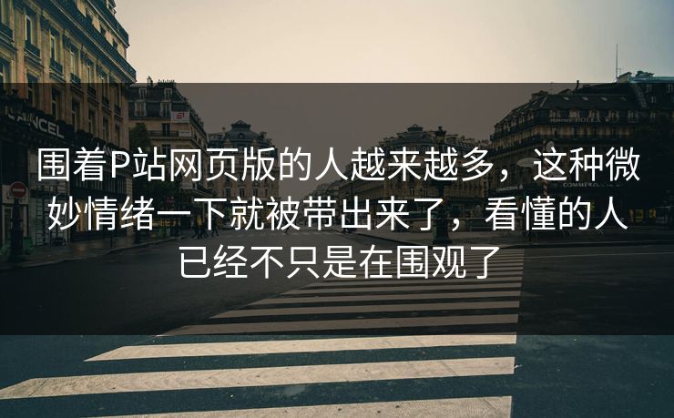 围着P站网页版的人越来越多,这种微妙情绪一下就被带出来了,看懂的人已经不只是在围观了 围着P站网页版的人越来越多,这种微妙情绪一下就被带出来了,看懂的人已经不只是在围观了