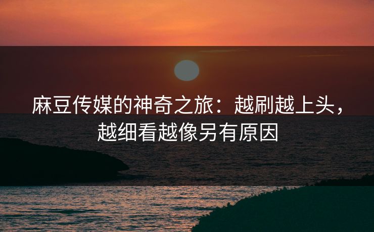 麻豆传媒的神奇之旅：越刷越上头，越细看越像另有原因-第1张图片-p站助手导航站 | p站搬运工视频库