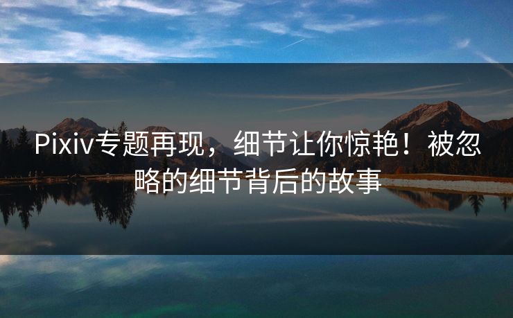 Pixiv专题再现，细节让你惊艳！被忽略的细节背后的故事-第1张图片-p站助手导航站 | p站搬运工视频库