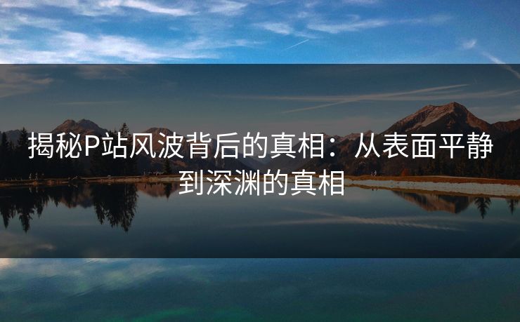 揭秘P站风波背后的真相:从表面平静到深渊的真相 揭秘P站风波背后的真相:从表面平静到深渊的真相