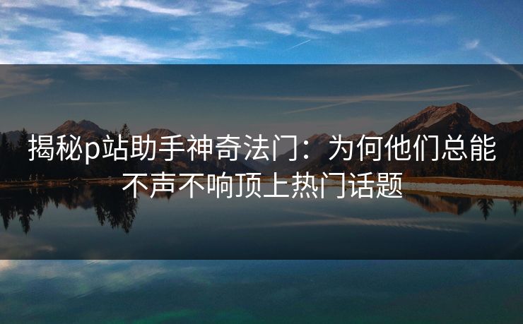 揭秘p站助手神奇法门：为何他们总能不声不响顶上热门话题