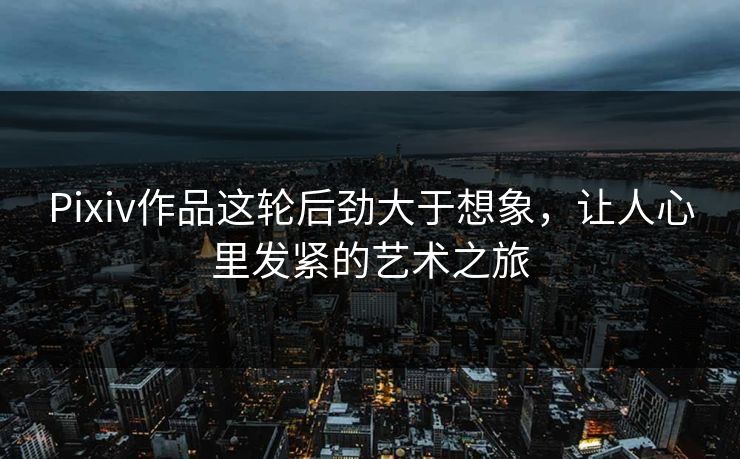 Pixiv作品这轮后劲大于想象，让人心里发紧的艺术之旅-第1张图片-p站助手导航站 | p站搬运工视频库