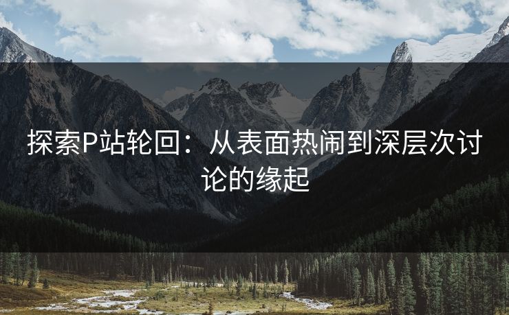 探索P站轮回：从表面热闹到深层次讨论的缘起-第1张图片-p站助手导航站 | p站搬运工视频库
