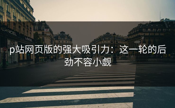 p站网页版的强大吸引力：这一轮的后劲不容小觑-第1张图片-p站助手导航站 | p站搬运工视频库
