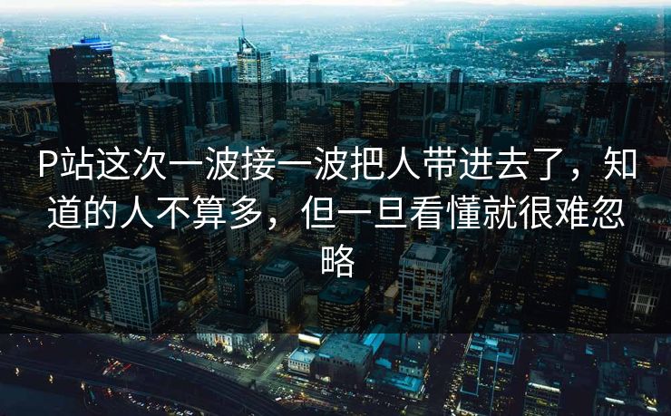 P站这次一波接一波把人带进去了，知道的人不算多，但一旦看懂就很难忽略-第1张图片-p站助手导航站 | p站搬运工视频库