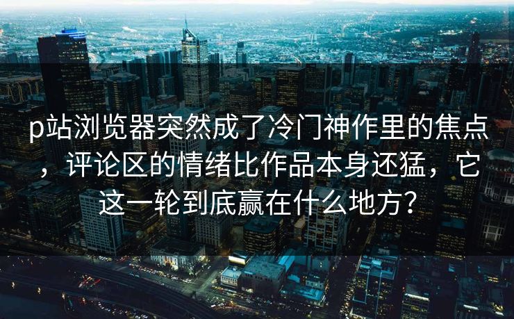 p站浏览器突然成了冷门神作里的焦点，评论区的情绪比作品本身还猛，它这一轮到底赢在什么地方？-第1张图片-p站助手导航站 | p站搬运工视频库