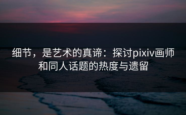 细节，是艺术的真谛：探讨pixiv画师和同人话题的热度与遗留-第1张图片-p站助手导航站 | p站搬运工视频库